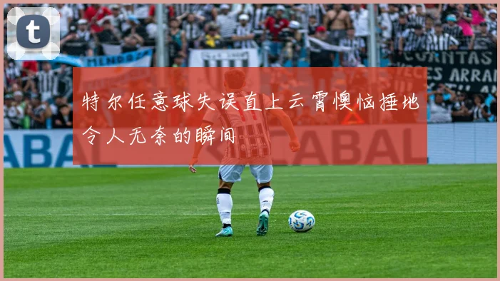特尔任意球失误直上云霄懊恼捶地令人无奈的瞬间