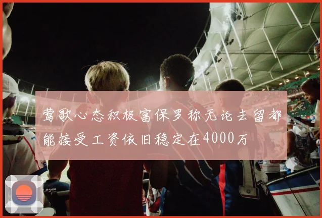 莺歌心态积极富保罗称无论去留都能接受工资依旧稳定在4000万