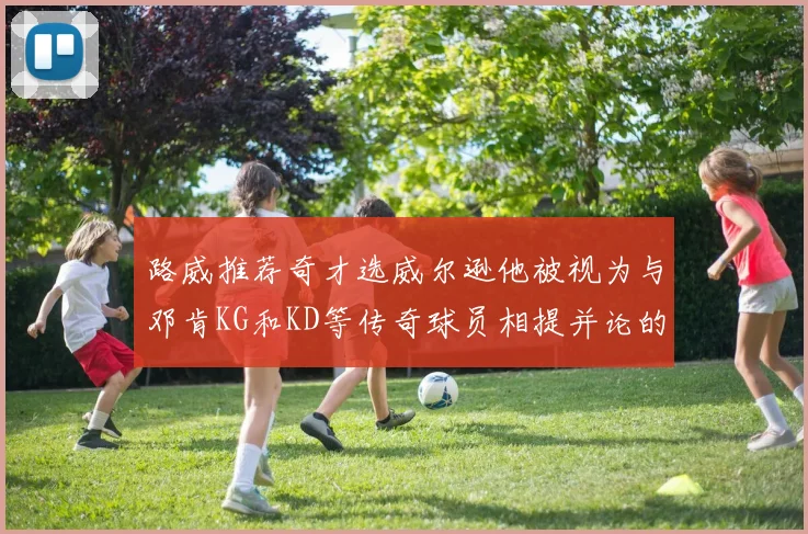 路威推荐奇才选威尔逊他被视为与邓肯KG和KD等传奇球员相提并论的未来之星