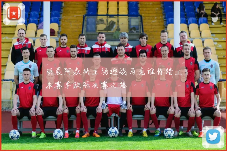 明晨阿森纳主场迎战马竞谁将踏上本赛季欧冠决赛之路