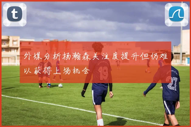 外媒分析杨瀚森关注度提升但仍难以获得上场机会