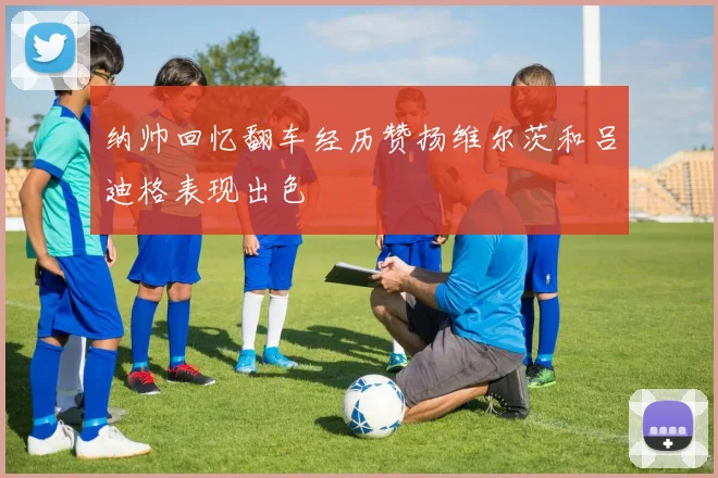 纳帅回忆翻车经历赞扬维尔茨和吕迪格表现出色