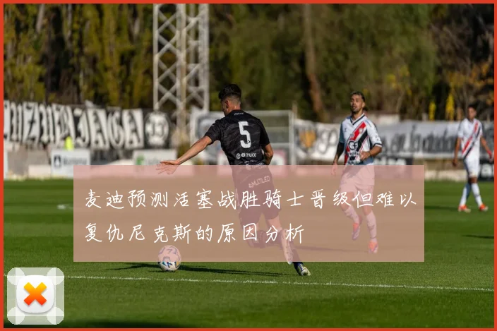 麦迪预测活塞战胜骑士晋级但难以复仇尼克斯的原因分析