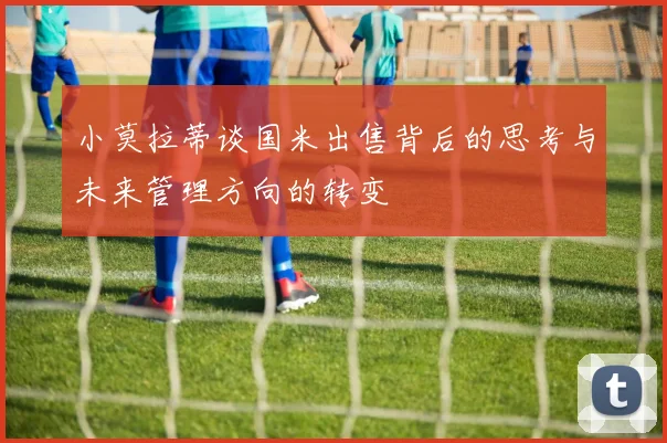 小莫拉蒂谈国米出售背后的思考与未来管理方向的转变