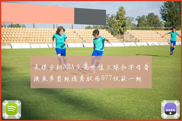 美媒分析NBA交易价值三球和字母哥换来多首轮选秀权而077仅获一轮