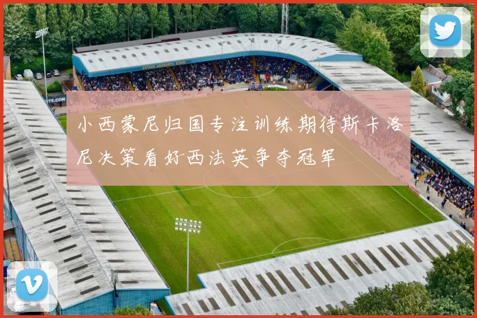 小西蒙尼归国专注训练期待斯卡洛尼决策看好西法英争夺冠军