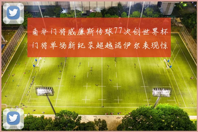 南非门将威廉斯传球77次创世界杯门将单场新纪录超越诺伊尔表现惊艳