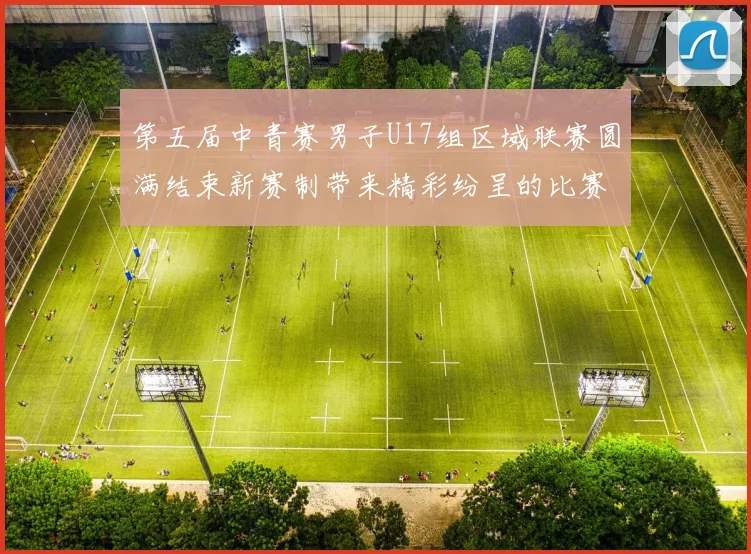 第五届中青赛男子U17组区域联赛圆满结束新赛制带来精彩纷呈的比赛体验