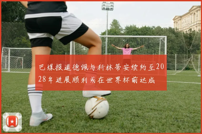 巴媒报道德佩与科林蒂安续约至2028年进展顺利或在世界杯前达成