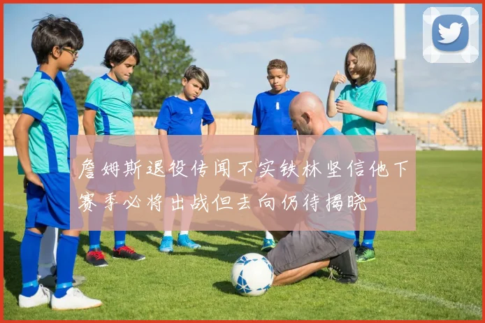 詹姆斯退役传闻不实铁林坚信他下赛季必将出战但去向仍待揭晓