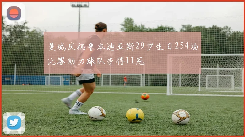 曼城庆祝鲁本迪亚斯29岁生日254场比赛助力球队夺得11冠