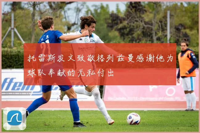 托雷斯发文致敬格列兹曼感谢他为球队奉献的无私付出