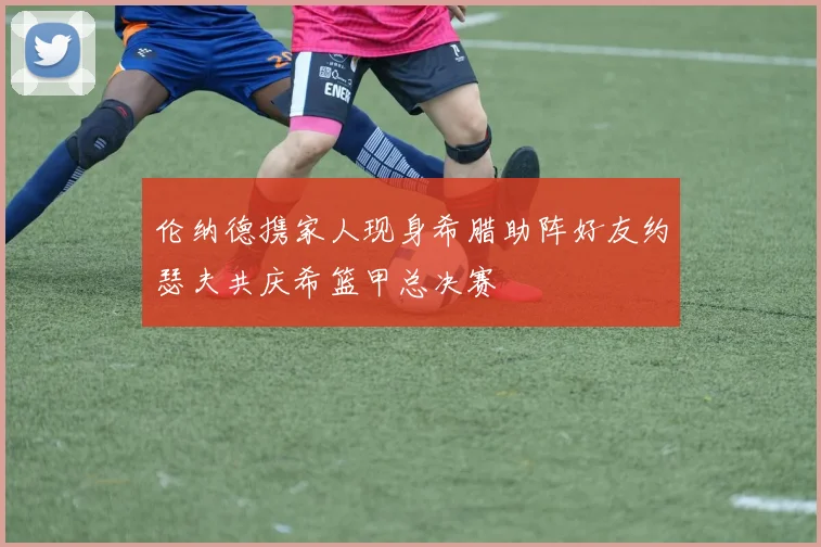 伦纳德携家人现身希腊助阵好友约瑟夫共庆希篮甲总决赛