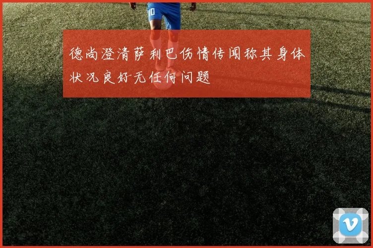 德尚澄清萨利巴伤情传闻称其身体状况良好无任何问题