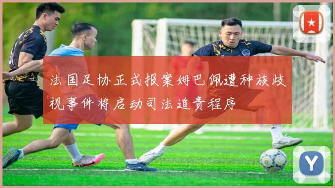 法国足协正式报案姆巴佩遭种族歧视事件将启动司法追责程序