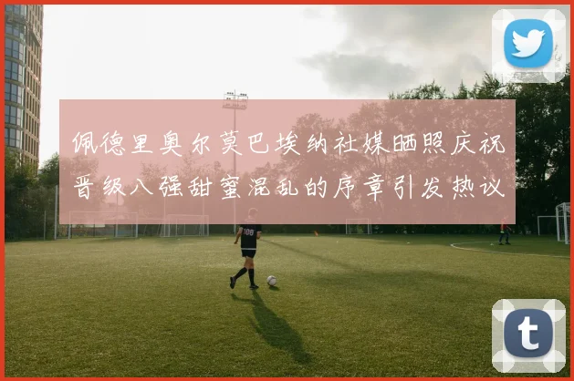 佩德里奥尔莫巴埃纳社媒晒照庆祝晋级八强甜蜜混乱的序章引发热议