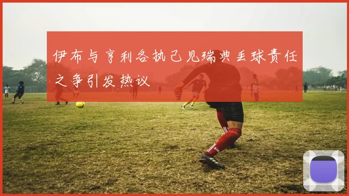 伊布与亨利各执己见瑞典丢球责任之争引发热议