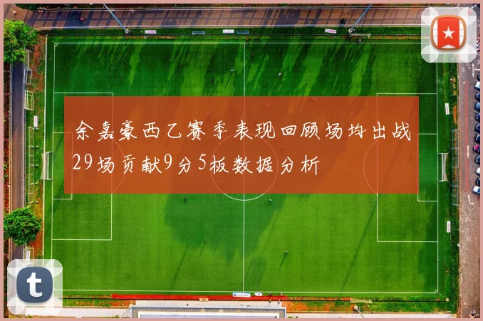 余嘉豪西乙赛季表现回顾场均出战29场贡献9分5板数据分析