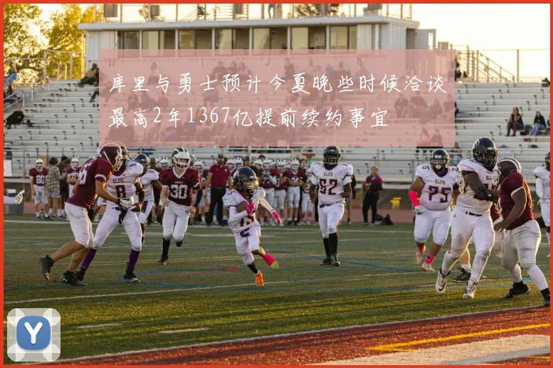 库里与勇士预计今夏晚些时候洽谈最高2年1367亿提前续约事宜