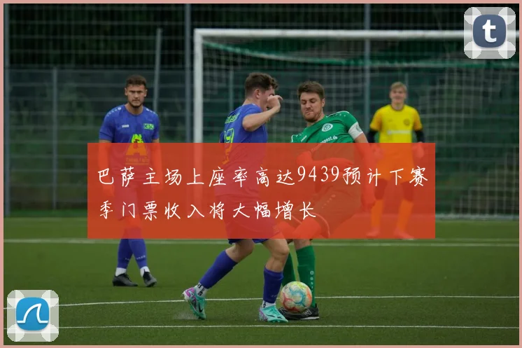 巴萨主场上座率高达9439预计下赛季门票收入将大幅增长