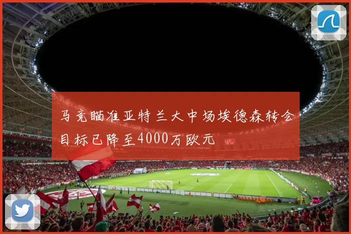 马竞瞄准亚特兰大中场埃德森转会目标已降至4000万欧元