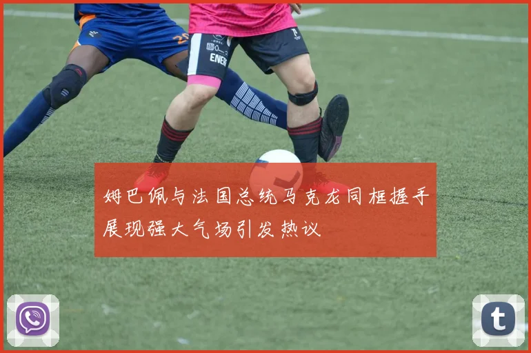 姆巴佩与法国总统马克龙同框握手展现强大气场引发热议